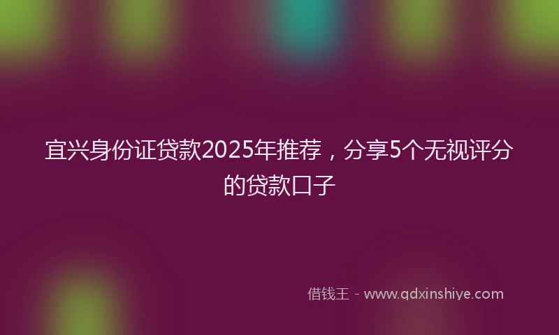 宜兴身份证贷款2025年推荐，分享5个无视评分的贷款口子