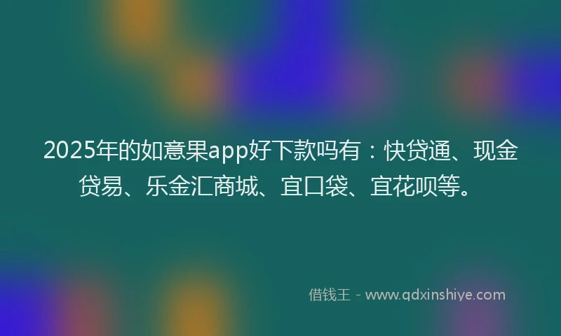 2025年的如意果app好下款吗有：快贷通、现金贷易、乐金汇商城、宜口袋、宜花呗等。
