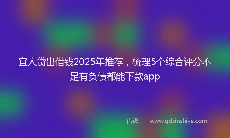 宜人贷出借钱2025年推荐，梳理5个综合评分不足有负债都能下款app