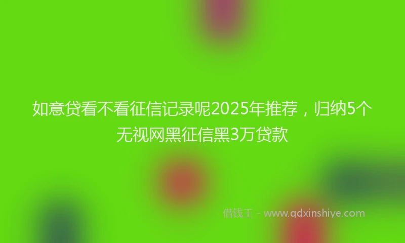 如意贷看不看征信记录呢2025年推荐，归纳5个无视网黑征信黑3万贷款