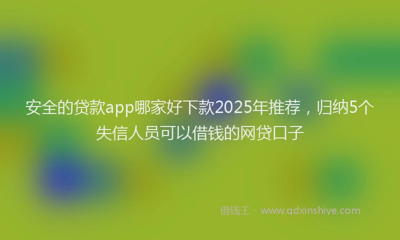 安全的贷款app哪家好下款2025年推荐，归纳5个失信人员可以借钱的网贷口子