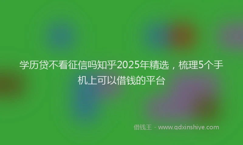 学历贷不看征信吗知乎2025年精选，梳理5个手机上可以借钱的平台