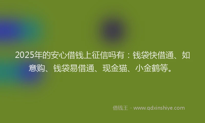 2025年的安心借钱上征信吗有：钱袋快借通、如意购、钱袋易借通、现金猫、小金鹤等。