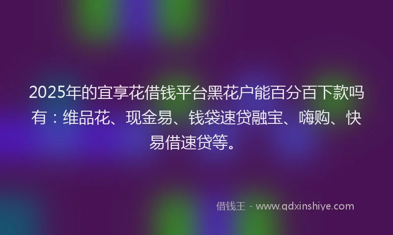 2025年的宜享花借钱平台黑花户能百分百下款吗有：维品花、现金易、钱袋速贷融宝、嗨购、快易借速贷等。