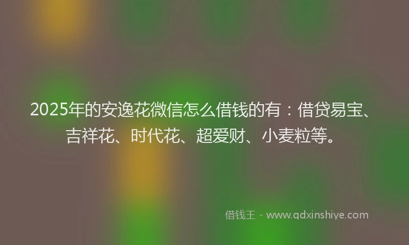 2025年的安逸花微信怎么借钱的有：借贷易宝、吉祥花、时代花、超爱财、小麦粒等。