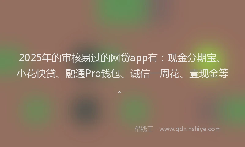 2025年的审核易过的网贷app有：现金分期宝、小花快贷、融通Pro钱包、诚信一周花、壹现金等。