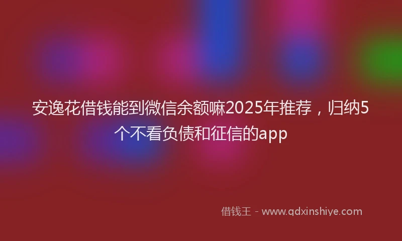 安逸花借钱能到微信余额嘛2025年推荐，归纳5个不看负债和征信的app