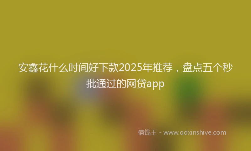 安鑫花什么时间好下款2025年推荐，盘点五个秒批通过的网贷app