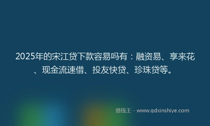 2025年的宋江贷下款容易吗有：融资易、享来花、现金流速借、投友快贷、珍珠贷等。