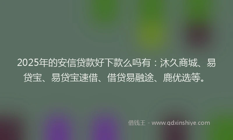 2025年的安信贷款好下款么吗有：沐久商城、易贷宝、易贷宝速借、借贷易融途、鹿优选等。