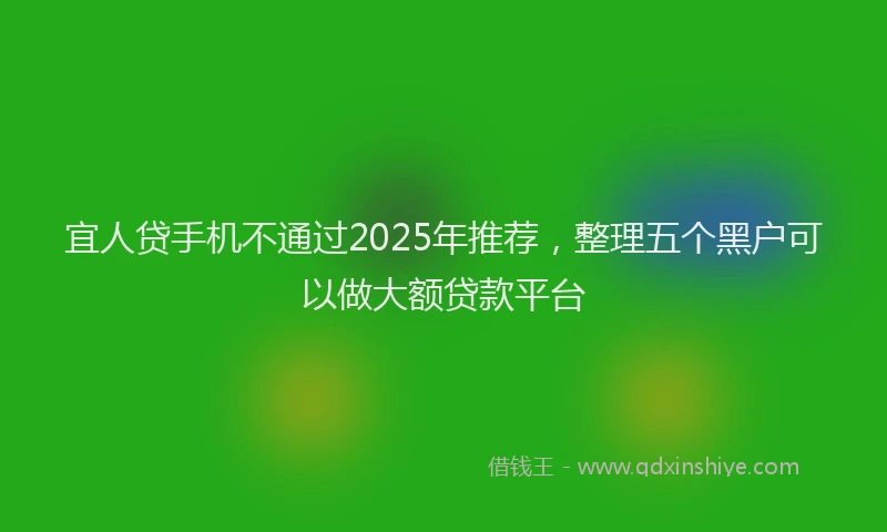 宜人贷手机不通过2025年推荐，整理五个黑户可以做大额贷款平台