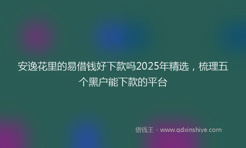安逸花里的易借钱好下款吗2025年精选，梳理五个黑户能下款的平台