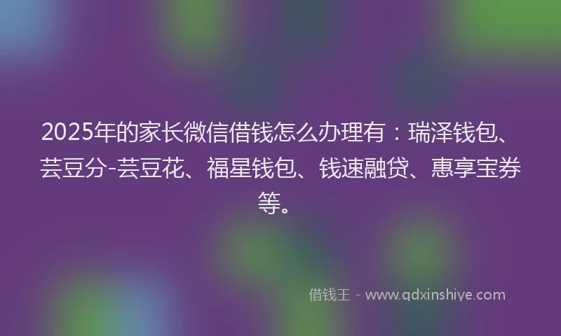 2025年的家长微信借钱怎么办理有：瑞泽钱包、芸豆分-芸豆花、福星钱包、钱速融贷、惠享宝券等。
