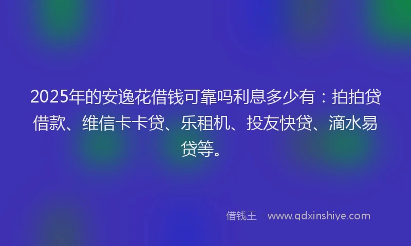 2025年的安逸花借钱可靠吗利息多少有：拍拍贷借款、维信卡卡贷、乐租机、投友快贷、滴水易贷等。