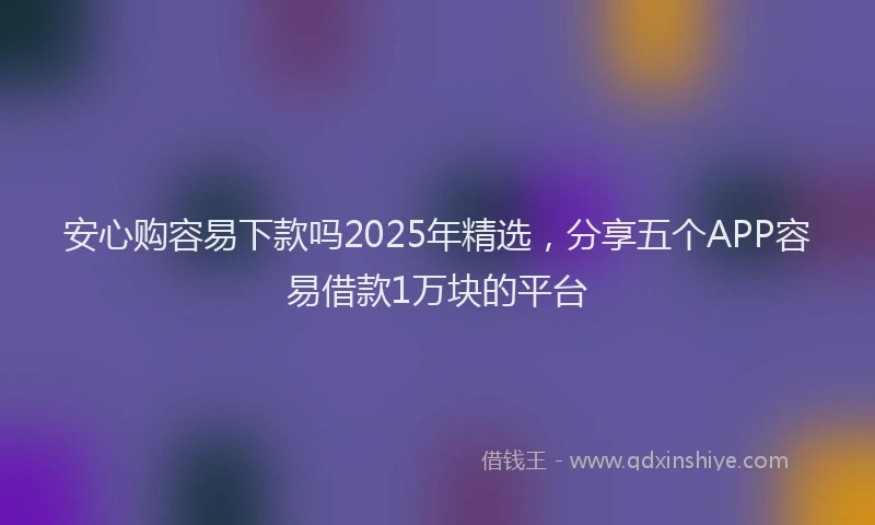 安心购容易下款吗2025年精选，分享五个APP容易借款1万块的平台