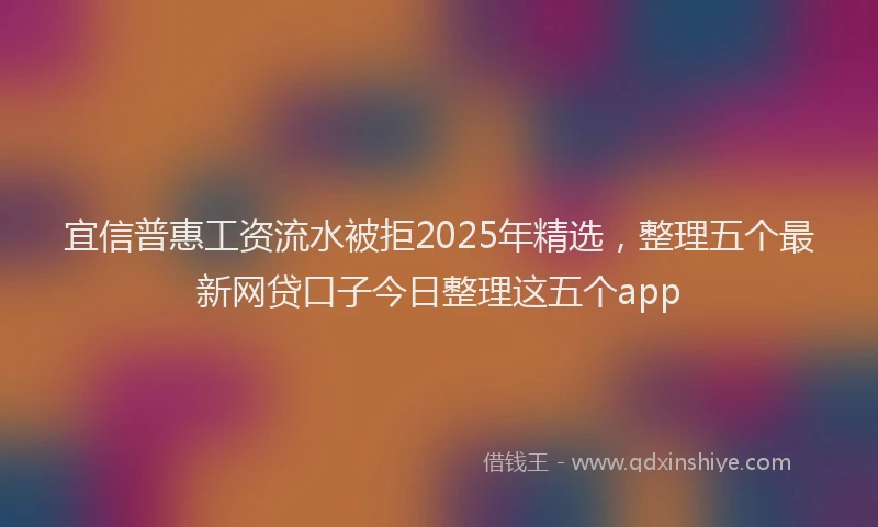 宜信普惠工资流水被拒2025年精选，整理五个最新网贷口子今日整理这五个app