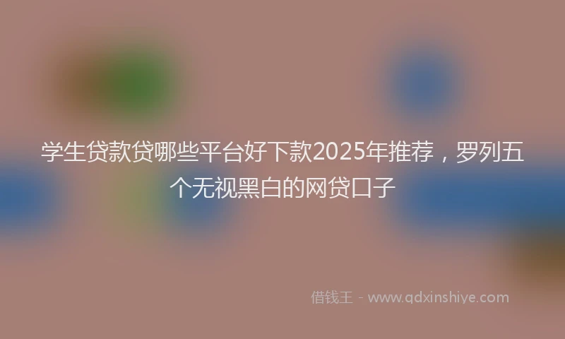 学生贷款贷哪些平台好下款2025年推荐，罗列五个无视黑白的网贷口子