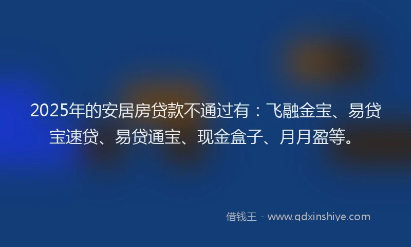 2025年的安居房贷款不通过有：飞融金宝、易贷宝速贷、易贷通宝、现金盒子、月月盈等。