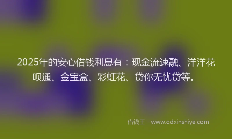 2025年的安心借钱利息有：现金流速融、洋洋花呗通、金宝盒、彩虹花、贷你无忧贷等。