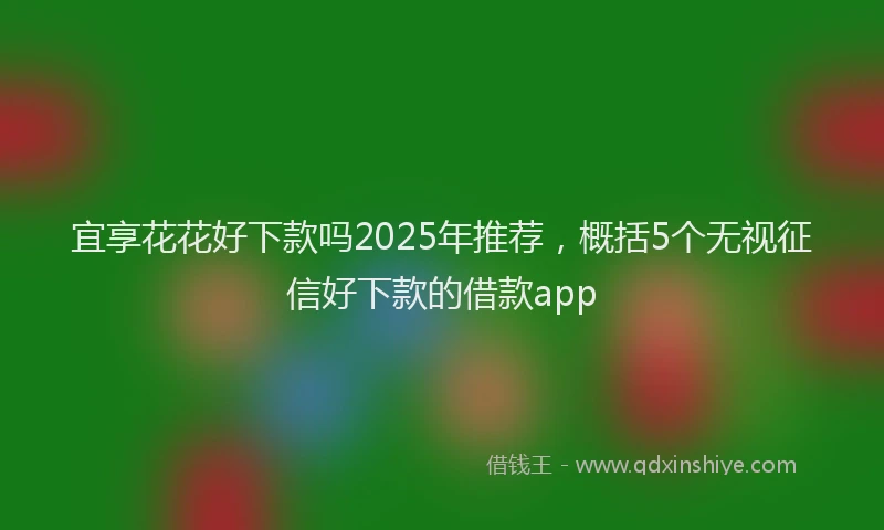 宜享花花好下款吗2025年推荐，概括5个无视征信好下款的借款app