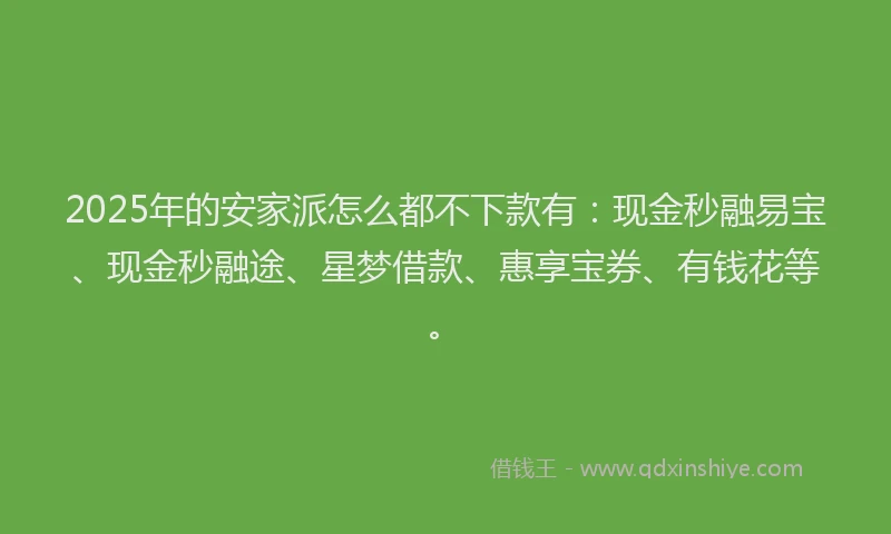 2025年的安家派怎么都不下款有：现金秒融易宝、现金秒融途、星梦借款、惠享宝券、有钱花等。