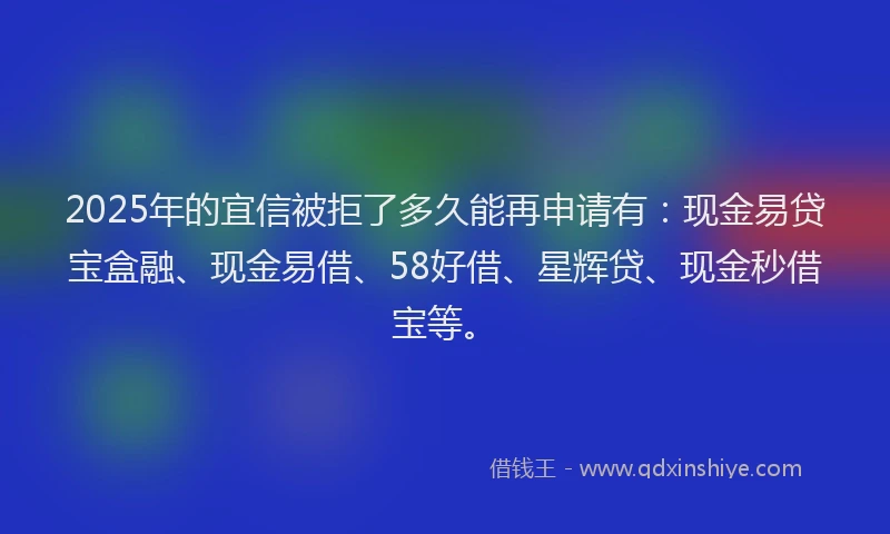 2025年的宜信被拒了多久能再申请有：现金易贷宝盒融、现金易借、58好借、星辉贷、现金秒借宝等。