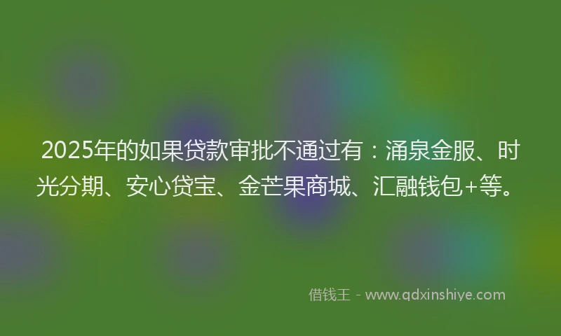 2025年的如果贷款审批不通过有：涌泉金服、时光分期、安心贷宝、金芒果商城、汇融钱包+等。