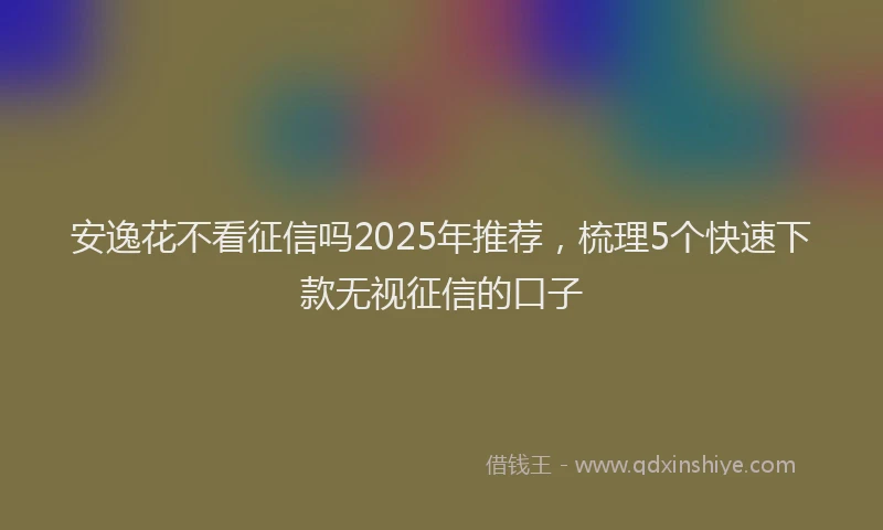 安逸花不看征信吗2025年推荐，梳理5个快速下款无视征信的口子