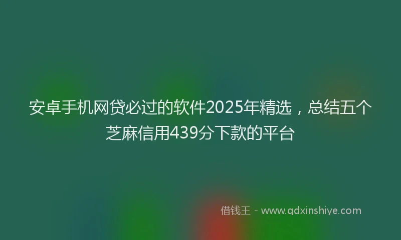 安卓手机网贷必过的软件2025年精选，总结五个芝麻信用439分下款的平台