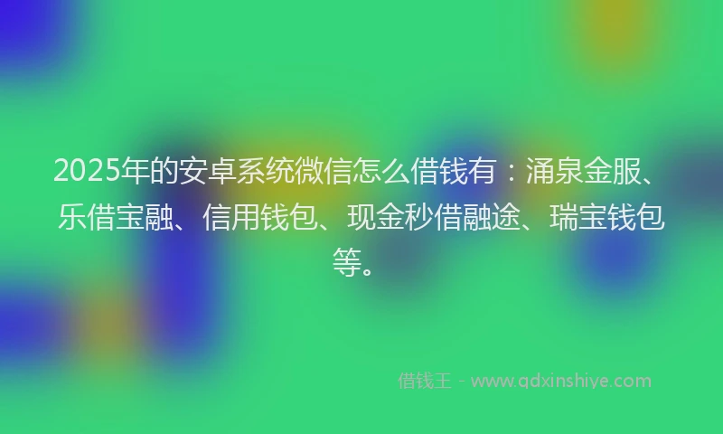 2025年的安卓系统微信怎么借钱有：涌泉金服、乐借宝融、信用钱包、现金秒借融途、瑞宝钱包等。