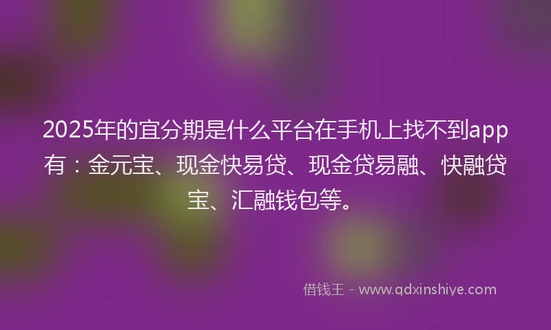 2025年的宜分期是什么平台在手机上找不到app有：金元宝、现金快易贷、现金贷易融、快融贷宝、汇融钱包等。