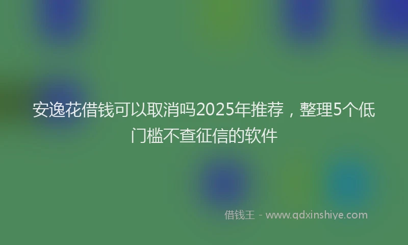 安逸花借钱可以取消吗2025年推荐，整理5个低门槛不查征信的软件