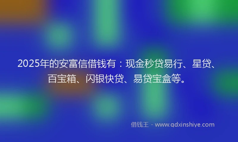 2025年的安富信借钱有：现金秒贷易行、星贷、百宝箱、闪银快贷、易贷宝盒等。