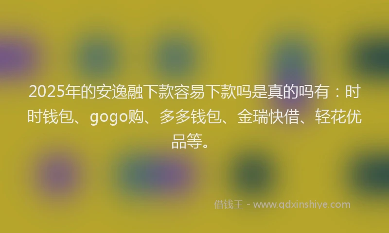 2025年的安逸融下款容易下款吗是真的吗有：时时钱包、gogo购、多多钱包、金瑞快借、轻花优品等。