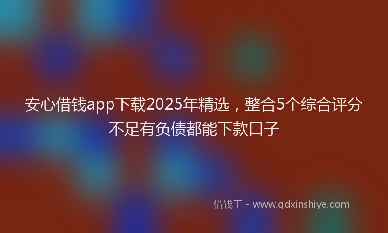 安心借钱app下载2025年精选，整合5个综合评分不足有负债都能下款口子