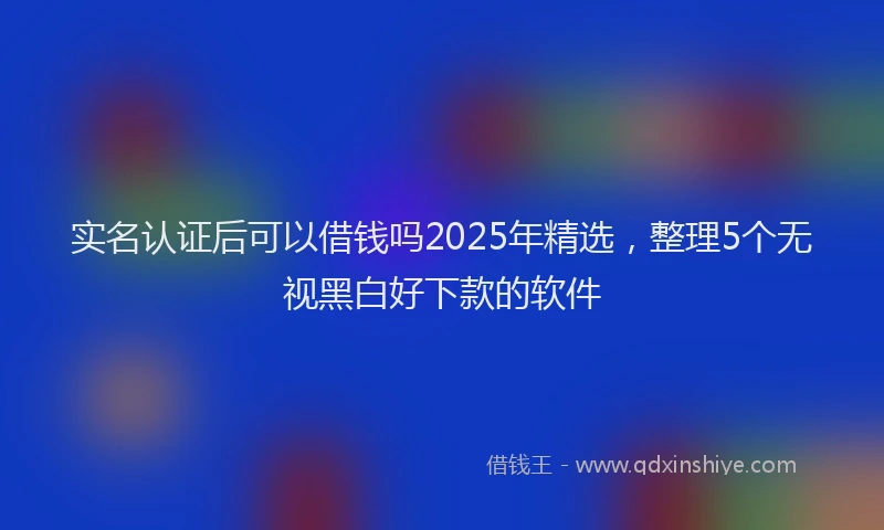 实名认证后可以借钱吗2025年精选，整理5个无视黑白好下款的软件