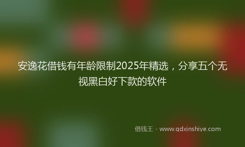 安逸花借钱有年龄限制2025年精选，分享五个无视黑白好下款的软件