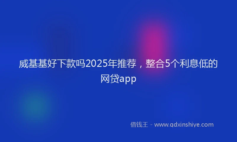 威基基好下款吗2025年推荐，整合5个利息低的网贷app