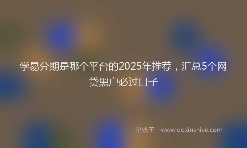 学易分期是哪个平台的2025年推荐，汇总5个网贷黑户必过口子