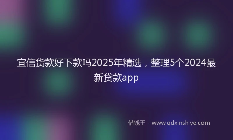 宜信货款好下款吗2025年精选，整理5个2024最新贷款app