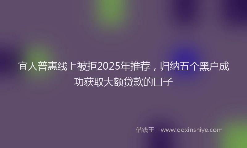 宜人普惠线上被拒2025年推荐，归纳五个黑户成功获取大额贷款的口子