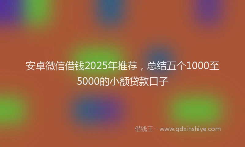 安卓微信借钱2025年推荐，总结五个1000至5000的小额贷款口子