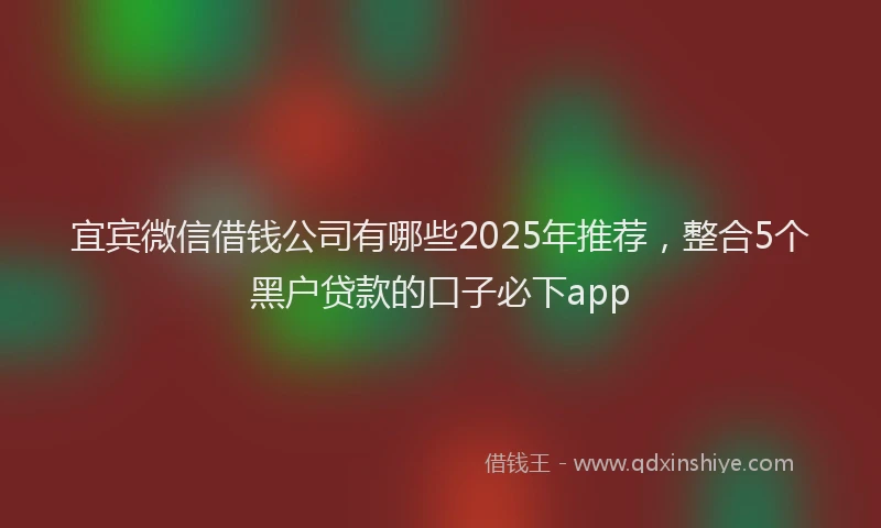 宜宾微信借钱公司有哪些2025年推荐，整合5个黑户贷款的口子必下app