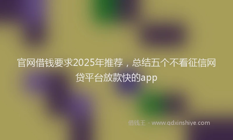 官网借钱要求2025年推荐，总结五个不看征信网贷平台放款快的app