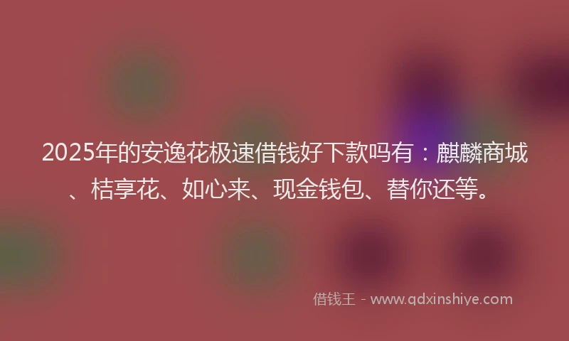 2025年的安逸花极速借钱好下款吗有：麒麟商城、桔享花、如心来、现金钱包、替你还等。