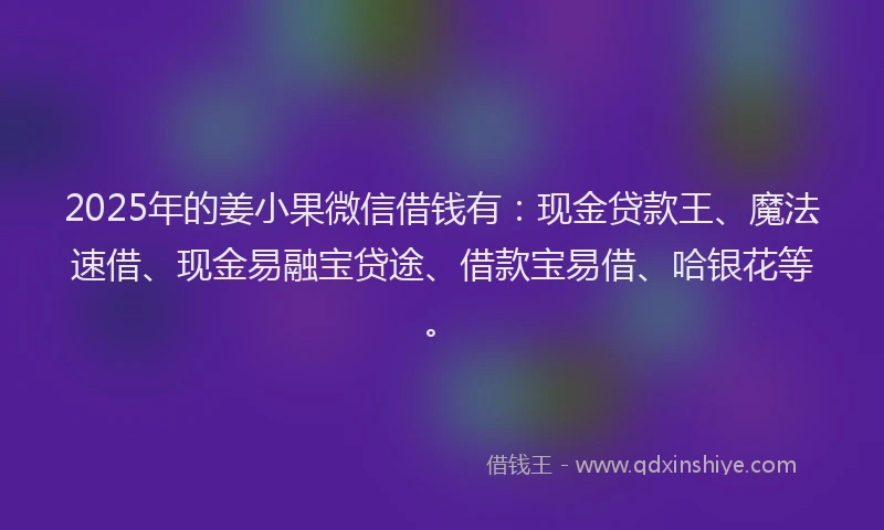 2025年的姜小果微信借钱有：现金贷款王、魔法速借、现金易融宝贷途、借款宝易借、哈银花等。