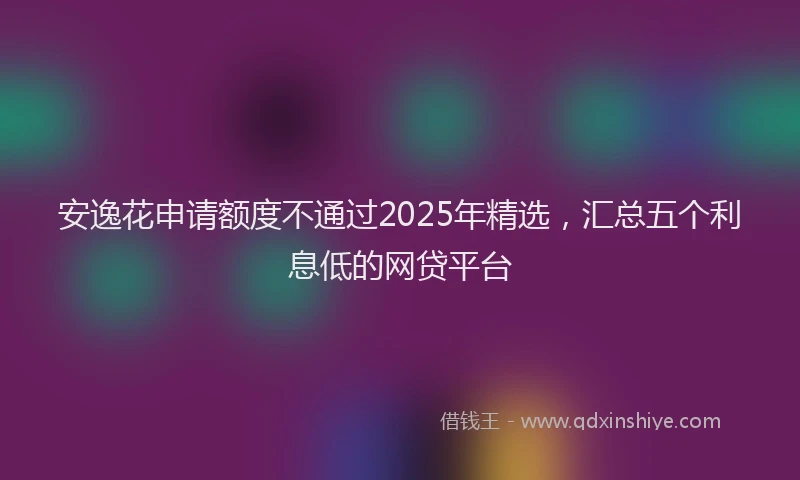 安逸花申请额度不通过2025年精选，汇总五个利息低的网贷平台