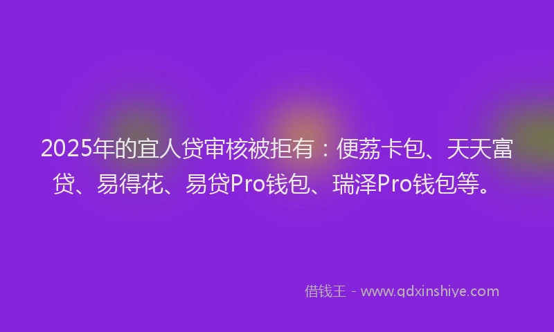 2025年的宜人贷审核被拒有：便荔卡包、天天富贷、易得花、易贷Pro钱包、瑞泽Pro钱包等。