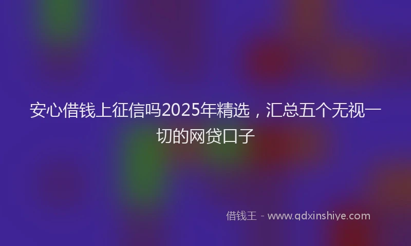 安心借钱上征信吗2025年精选，汇总五个无视一切的网贷口子