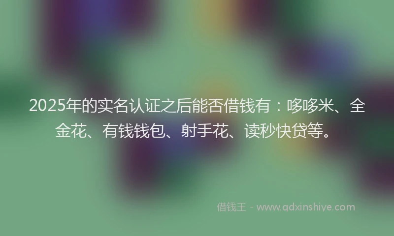 2025年的实名认证之后能否借钱有：哆哆米、全金花、有钱钱包、射手花、读秒快贷等。